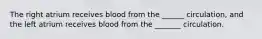 The right atrium receives blood from the ______ circulation, and the left atrium receives blood from the _______ circulation.