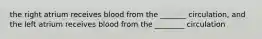 the right atrium receives blood from the _______ circulation, and the left atrium receives blood from the ________ circulation