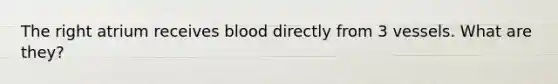 The right atrium receives blood directly from 3 vessels. What are they?