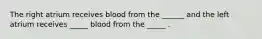 The right atrium receives blood from the ______ and the left atrium receives _____ blood from the _____ .