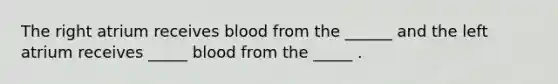 The right atrium receives blood from the ______ and the left atrium receives _____ blood from the _____ .