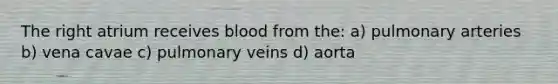 The right atrium receives blood from the: a) pulmonary arteries b) vena cavae c) pulmonary veins d) aorta