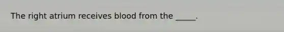 The right atrium receives blood from the _____.