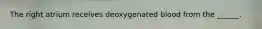 The right atrium receives deoxygenated blood from the ______.