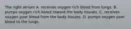 The right atrium A. receives oxygen rich blood from lungs. B. pumps oxygen rich blood toward the body tissues. C. receives oxygen poor blood from the body tissues. D. pumps oxygen poor blood to the lungs.