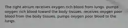 The right atrium receives oxygen rich blood from lungs. pumps oxygen rich blood toward the body tissues. receives oxygen poor blood from the body tissues. pumps oxygen poor blood to the lungs.