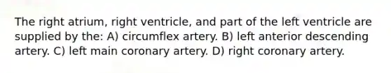 The right atrium, right ventricle, and part of the left ventricle are supplied by the: A) circumflex artery. B) left anterior descending artery. C) left main coronary artery. D) right coronary artery.