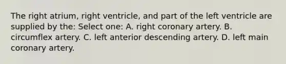 The right atrium, right ventricle, and part of the left ventricle are supplied by the: Select one: A. right coronary artery. B. circumflex artery. C. left anterior descending artery. D. left main coronary artery.