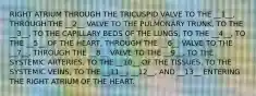 RIGHT ATRIUM THROUGH THE TRICUSPID VALVE TO THE __1__, THROUGH THE __2__ VALVE TO THE PULMONARY TRUNK, TO THE __3__, TO THE CAPILLARY BEDS OF THE LUNGS, TO THE __4__, TO THE __5__ OF THE HEART, THROUGH THE __6__ VALVE TO THE __7__, THROUGH THE __8__ VALVE TO THE __9__, TO THE SYSTEMIC ARTERIES, TO THE __10__ OF THE TISSUES, TO THE SYSTEMIC VEINS, TO THE __11__, __12__, AND __13__ ENTERING THE RIGHT ATRIUM OF THE HEART.