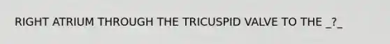 RIGHT ATRIUM THROUGH THE TRICUSPID VALVE TO THE _?_