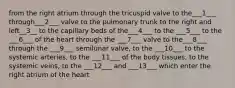 from the right atrium through the tricuspid valve to the___1___ through___2___ valve to the pulmonary trunk to the right and left__3__ to the capillary beds of the___4___ to the ___5___ to the ___6___ of the heart through the ___7___ valve to the___8___ through the ___9___ semilunar valve, to the ___10___ to the systemic arteries, to the ___11___ of the body tissues, to the systemic veins, to the ___12___ and ___13___ which enter the right atrium of the heart