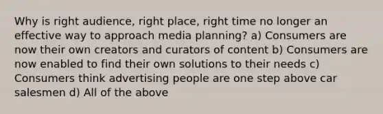 Why is right audience, right place, right time no longer an effective way to approach media planning? a) Consumers are now their own creators and curators of content b) Consumers are now enabled to find their own solutions to their needs c) Consumers think advertising people are one step above car salesmen d) All of the above