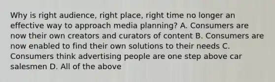 Why is right audience, right place, right time no longer an effective way to approach media planning? A. Consumers are now their own creators and curators of content B. Consumers are now enabled to find their own solutions to their needs C. Consumers think advertising people are one step above car salesmen D. All of the above