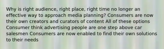 Why is right audience, right place, right time no longer an effective way to approach media planning? Consumers are now their own creators and curators of content All of these options Consumer think advertising people are one step above car salesmen Consumers are now enabled to find their own solutions to their needs