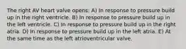 The right AV heart valve opens: A) In response to pressure build up in the right ventricle. B) In response to pressure build up in the left ventricle. C) In response to pressure build up in the right atria. D) In response to pressure build up in the left atria. E) At the same time as the left atrioventricular valve.