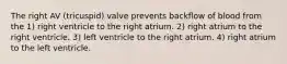 The right AV (tricuspid) valve prevents backflow of blood from the 1) right ventricle to the right atrium. 2) right atrium to the right ventricle. 3) left ventricle to the right atrium. 4) right atrium to the left ventricle.