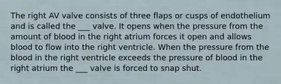 The right AV valve consists of three flaps or cusps of endothelium and is called the ___ valve. It opens when the pressure from the amount of blood in the right atrium forces it open and allows blood to flow into the right ventricle. When the pressure from the blood in the right ventricle exceeds the pressure of blood in the right atrium the ___ valve is forced to snap shut.