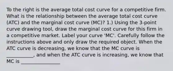 To the right is the average total cost curve for a competitive firm. What is the relationship between the average total cost curve​ (ATC) and the marginal cost curve​ (MC)? ​1.) Using the​ 3-point curve drawing​ tool, draw the marginal cost curve for this firm in a competitive market. Label your curve​ 'MC'. Carefully follow the instructions above and only draw the required object. When the ATC curve is​ decreasing, we know that the MC curve is ___________​, and when the ATC curve is​ increasing, we know that MC is ________________