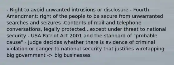 - Right to avoid unwanted intrusions or disclosure - Fourth Amendment: right of the people to be secure from unwarranted searches and seizures -Contents of mail and telephone conversations, legally protected...except under threat to national security - USA Patriot Act 2001 and the standard of "probable cause" - Judge decides whether there is evidence of criminal violation or danger to national security that justifies wiretapping big government -> big businesses