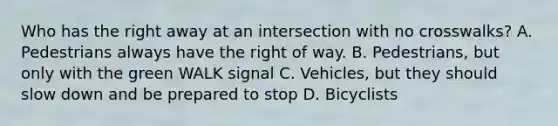 Who has the right away at an intersection with no crosswalks? A. Pedestrians always have the right of way. B. Pedestrians, but only with the green WALK signal C. Vehicles, but they should slow down and be prepared to stop D. Bicyclists