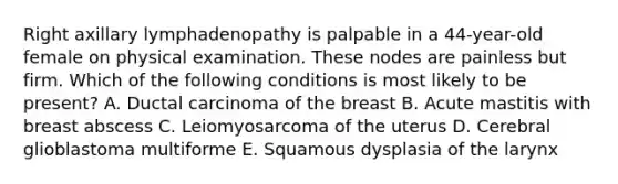 Right axillary lymphadenopathy is palpable in a 44-year-old female on physical examination. These nodes are painless but firm. Which of the following conditions is most likely to be present? A. Ductal carcinoma of the breast B. Acute mastitis with breast abscess C. Leiomyosarcoma of the uterus D. Cerebral glioblastoma multiforme E. Squamous dysplasia of the larynx