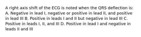 A right axis shift of the ECG is noted when the QRS deflection is: A. Negative in lead I, negative or positive in lead II, and positive in lead III B. Positive in leads I and II but negative in lead III C. Positive in leads I, II, and III D. Positive in lead I and negative in leads II and III