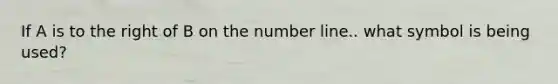 If A is to the right of B on the number line.. what symbol is being used?