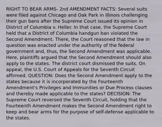 RIGHT TO BEAR ARMS- 2nd AMENDMENT FACTS: Several suits were filed against Chicago and Oak Park in Illinois challenging their gun bans after the Supreme Court issued its opinion in District of Columbia v. Heller. In that case, the Supreme Court held that a District of Columbia handgun ban violated the Second Amendment. There, the Court reasoned that the law in question was enacted under the authority of the federal government and, thus, the Second Amendment was applicable. Here, plaintiffs argued that the Second Amendment should also apply to the states. The district court dismissed the suits. On appeal, the U.S. Court of Appeals for the Seventh Circuit affirmed. QUESTION: Does the Second Amendment apply to the states because it is incorporated by the Fourteenth Amendment's Privileges and Immunities or Due Process clauses and thereby made applicable to the states? DECISION: The Supreme Court reversed the Seventh Circuit, holding that the Fourteenth Amendment makes the Second Amendment right to keep and bear arms for the purpose of self-defense applicable to the states.