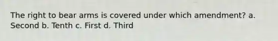 The right to bear arms is covered under which amendment? a. Second b. Tenth c. First d. Third
