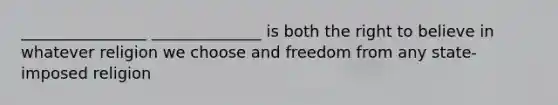 ________________ ______________ is both the right to believe in whatever religion we choose and freedom from any state-imposed religion