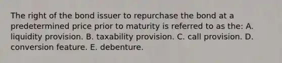 The right of the bond issuer to repurchase the bond at a predetermined price prior to maturity is referred to as the: A. liquidity provision. B. taxability provision. C. call provision. D. conversion feature. E. debenture.