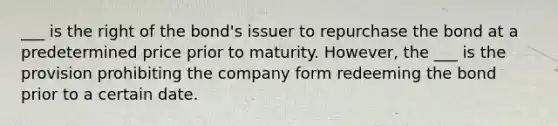 ___ is the right of the bond's issuer to repurchase the bond at a predetermined price prior to maturity. However, the ___ is the provision prohibiting the company form redeeming the bond prior to a certain date.