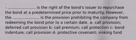 - ....................... is the right of the bond's issuer to repurchase the bond at a predetermined price prior to maturity. However, the ...................... is the provision prohibiting the company from redeeming the bond prior to a certain date. a- call provision; deferred call provision b- call premium; call protection c- bond indenture; call provision d- protective covenant; sinking fund