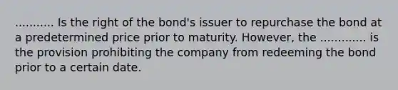 ........... Is the right of the bond's issuer to repurchase the bond at a predetermined price prior to maturity. However, the ............. is the provision prohibiting the company from redeeming the bond prior to a certain date.