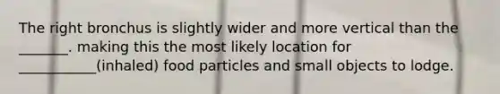 The right bronchus is slightly wider and more vertical than the _______. making this the most likely location for ___________(inhaled) food particles and small objects to lodge.