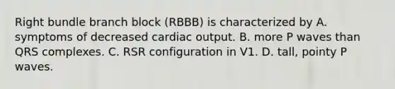 Right bundle branch block (RBBB) is characterized by A. symptoms of decreased cardiac output. B. more P waves than QRS complexes. C. RSR configuration in V1. D. tall, pointy P waves.