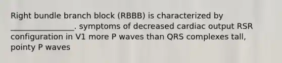 Right bundle branch block (RBBB) is characterized by ________________. symptoms of decreased cardiac output RSR configuration in V1 more P waves than QRS complexes tall, pointy P waves