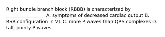 Right bundle branch block (RBBB) is characterized by ________________. A. symptoms of decreased cardiac output B. RSR configuration in V1 C. more P waves than QRS complexes D. tall, pointy P waves