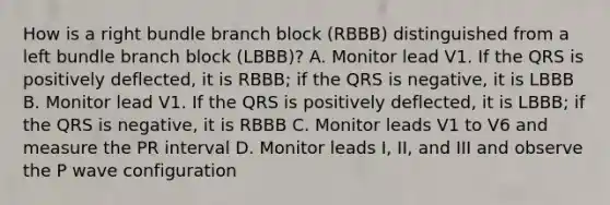 How is a right bundle branch block (RBBB) distinguished from a left bundle branch block (LBBB)? A. Monitor lead V1. If the QRS is positively deflected, it is RBBB; if the QRS is negative, it is LBBB B. Monitor lead V1. If the QRS is positively deflected, it is LBBB; if the QRS is negative, it is RBBB C. Monitor leads V1 to V6 and measure the PR interval D. Monitor leads I, II, and III and observe the P wave configuration