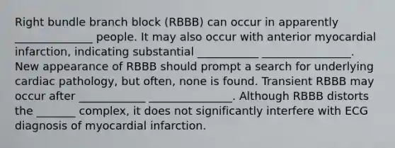 Right bundle branch block (RBBB) can occur in apparently ______________ people. It may also occur with anterior myocardial infarction, indicating substantial ___________ ________________. New appearance of RBBB should prompt a search for underlying cardiac pathology, but often, none is found. Transient RBBB may occur after ____________ _______________. Although RBBB distorts the _______ complex, it does not significantly interfere with ECG diagnosis of myocardial infarction.