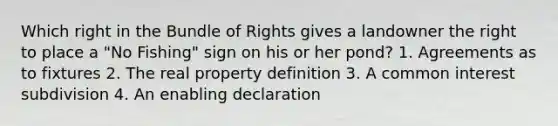 Which right in the Bundle of Rights gives a landowner the right to place a "No Fishing" sign on his or her pond? 1. Agreements as to fixtures 2. The real property definition 3. A common interest subdivision 4. An enabling declaration