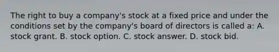 The right to buy a company's stock at a fixed price and under the conditions set by the company's board of directors is called a: A. stock grant. B. stock option. C. stock answer. D. stock bid.