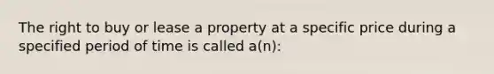 The right to buy or lease a property at a specific price during a specified period of time is called a(n):