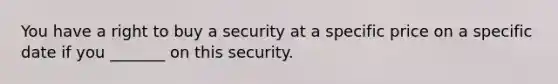 You have a right to buy a security at a specific price on a specific date if you _______ on this security.