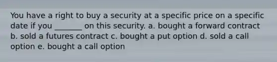 You have a right to buy a security at a specific price on a specific date if you _______ on this security. a. bought a forward contract b. sold a futures contract c. bought a put option d. sold a call option e. bought a call option