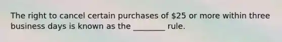 The right to cancel certain purchases of 25 or more within three business days is known as the ________ rule.