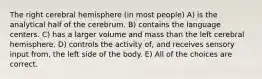 The right cerebral hemisphere (in most people) A) is the analytical half of the cerebrum. B) contains the language centers. C) has a larger volume and mass than the left cerebral hemisphere. D) controls the activity of, and receives sensory input from, the left side of the body. E) All of the choices are correct.