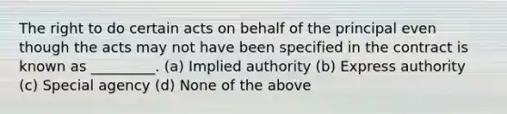 The right to do certain acts on behalf of the principal even though the acts may not have been specified in the contract is known as _________. (a) Implied authority (b) Express authority (c) Special agency (d) None of the above