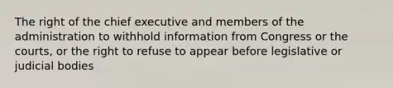 The right of the chief executive and members of the administration to withhold information from Congress or the courts, or the right to refuse to appear before legislative or judicial bodies