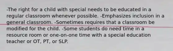 -The right for a child with special needs to be educated in a regular classroom whenever possible. -Emphasizes inclusion in a general classroom. -Sometimes requires that a classroom be modified for the child. -Some students do need time in a resource room or one-on-one time with a special education teacher or OT, PT, or SLP.